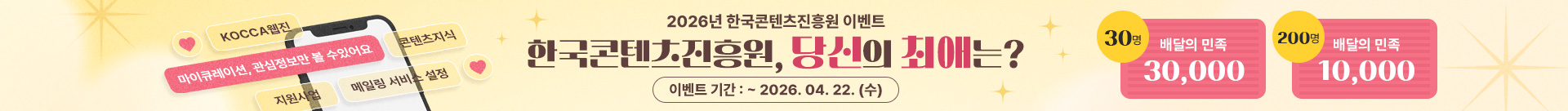 KOCCA웹진 마이큐레이션,관심정보만 볼 수 있어요 콘텐츠지식 지원사업 메일링 서비스 설정
2026년 한국콘텐츠진흥원 이벤트
한국콘텐츠진흥원, 당신의 최애는?
이벤트 기간:~1016.04.22.(수)
30명 배달의 민족 30,000
200명 배달의 민족 10,000